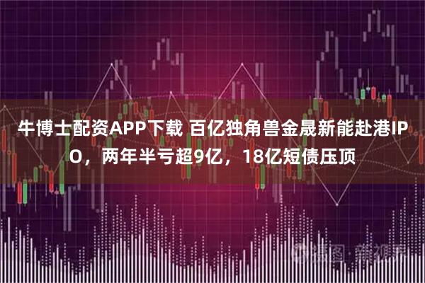 牛博士配资APP下载 百亿独角兽金晟新能赴港IPO，两年半亏超9亿，18亿短债压顶