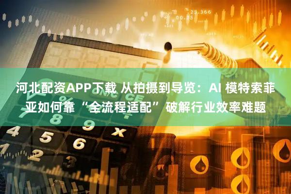 河北配资APP下载 从拍摄到导览：AI 模特索菲亚如何靠 “全流程适配” 破解行业效率难题