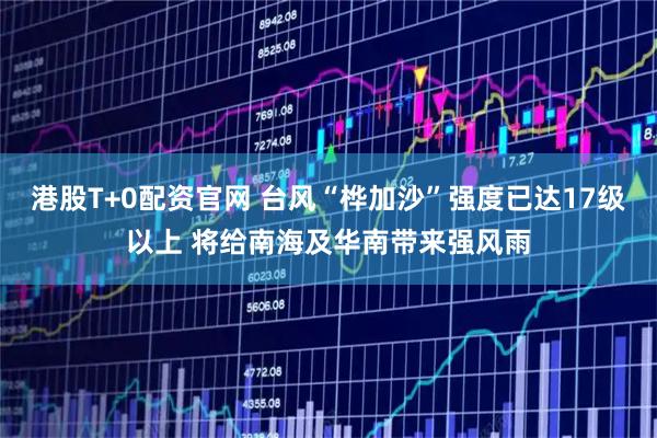 港股T+0配资官网 台风“桦加沙”强度已达17级以上 将给南海及华南带来强风雨