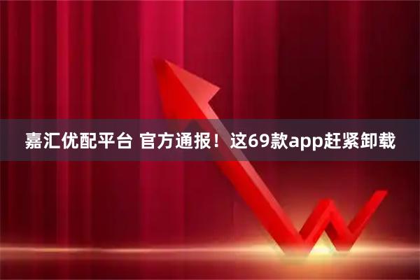 嘉汇优配平台 官方通报！这69款app赶紧卸载