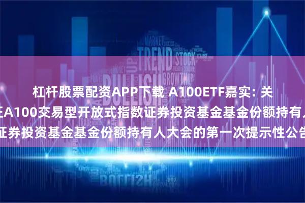 杠杆股票配资APP下载 A100ETF嘉实: 关于以通讯方式召开嘉实中证A100交易型开放式指数证券投资基金基金份额持有人大会的第一次提示性公告