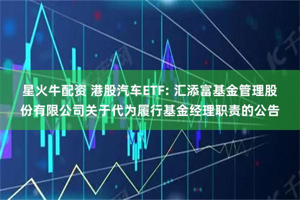 星火牛配资 港股汽车ETF: 汇添富基金管理股份有限公司关于代为履行基金经理职责的公告