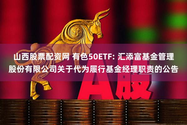 山西股票配资网 有色50ETF: 汇添富基金管理股份有限公司关于代为履行基金经理职责的公告