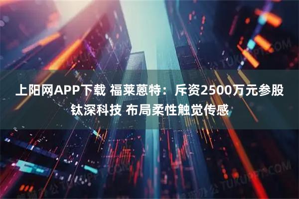 上阳网APP下载 福莱蒽特：斥资2500万元参股钛深科技 布局柔性触觉传感
