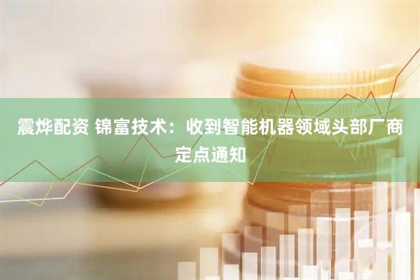 震烨配资 锦富技术：收到智能机器领域头部厂商定点通知