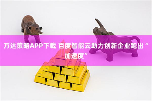 万达策略APP下载 百度智能云助力创新企业跑出“加速度”