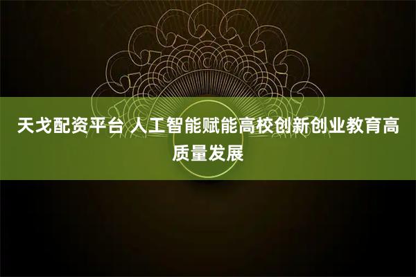 天戈配资平台 人工智能赋能高校创新创业教育高质量发展