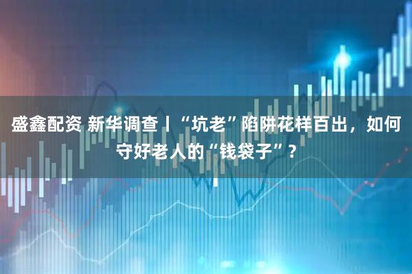 盛鑫配资 新华调查丨“坑老”陷阱花样百出，如何守好老人的“钱袋子”？