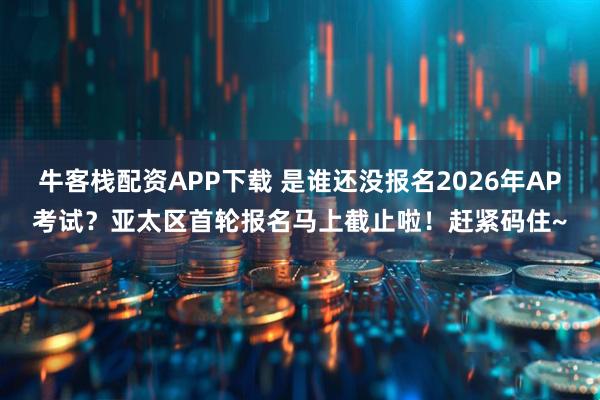 牛客栈配资APP下载 是谁还没报名2026年AP考试？亚太区首轮报名马上截止啦！赶紧码住~