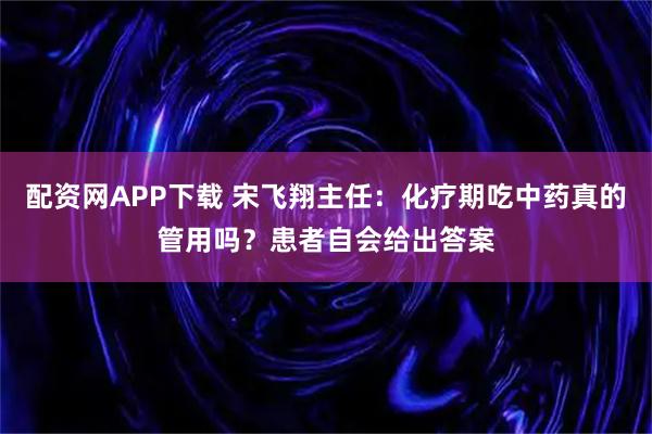 配资网APP下载 宋飞翔主任：化疗期吃中药真的管用吗？患者自会给出答案