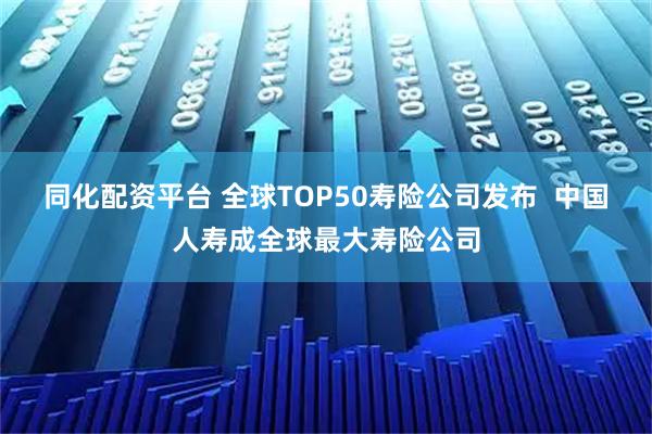 同化配资平台 全球TOP50寿险公司发布  中国人寿成全球最大寿险公司
