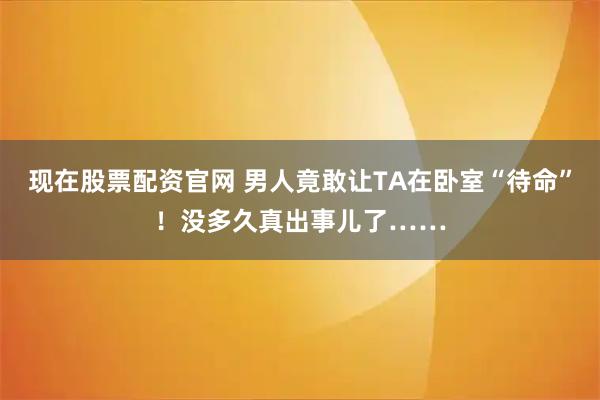现在股票配资官网 男人竟敢让TA在卧室“待命”!没多久真出事儿了……