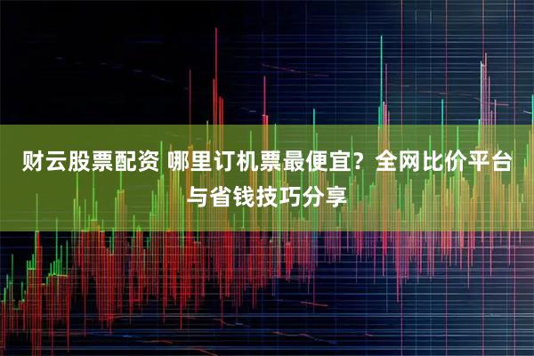 财云股票配资 哪里订机票最便宜?全网比价平台与省钱技巧分享