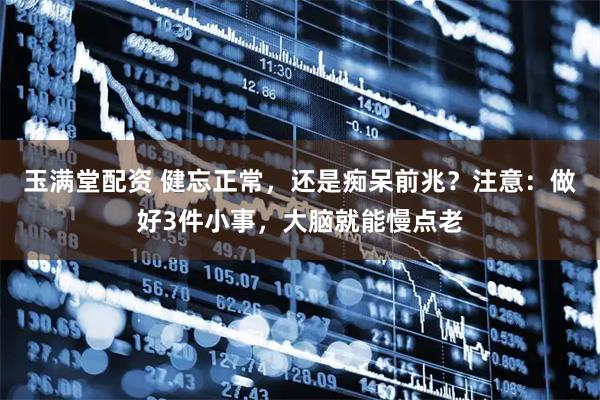 玉满堂配资 健忘正常，还是痴呆前兆？注意：做好3件小事，大脑就能慢点老