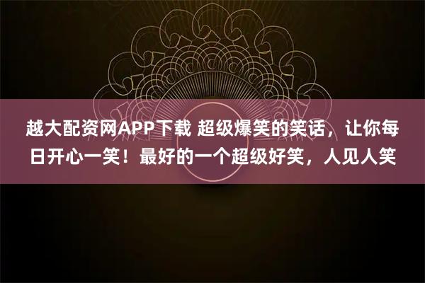越大配资网APP下载 超级爆笑的笑话,让你每日开心一笑!最好的一个超级好笑,人见人笑