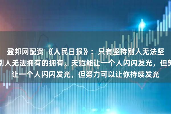 盈邦网配资 《人民日报》：只有坚持别人无法坚持的坚持；才能拥有别人无法拥有的拥有。天赋能让一个人闪闪发光，但努力可以让你持续发光