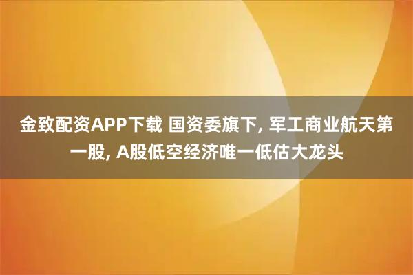 金致配资APP下载 国资委旗下, 军工商业航天第一股, A股低空经济唯一低估大龙头