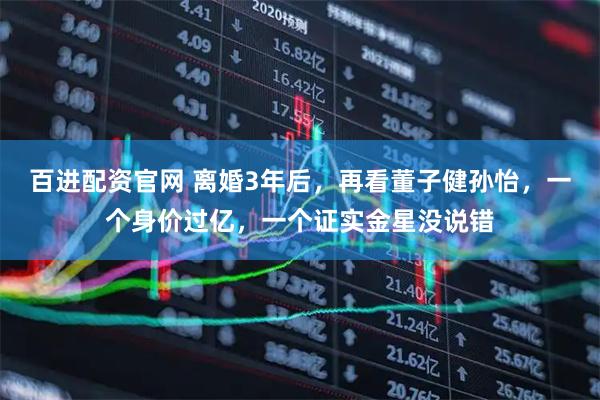 百进配资官网 离婚3年后,再看董子健孙怡,一个身价过亿,一个证实金星没说错