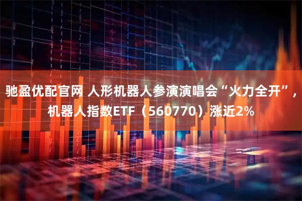 驰盈优配官网 人形机器人参演演唱会“火力全开”,机器人指数ETF(560770)涨近2%