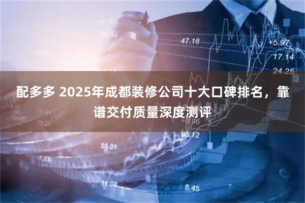 配多多 2025年成都装修公司十大口碑排名,靠谱交付质量深度测评