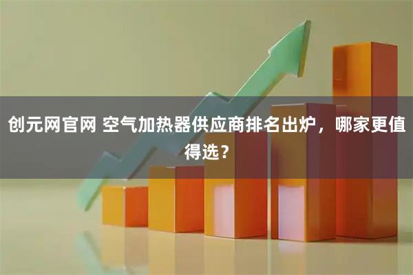 创元网官网 空气加热器供应商排名出炉，哪家更值得选？