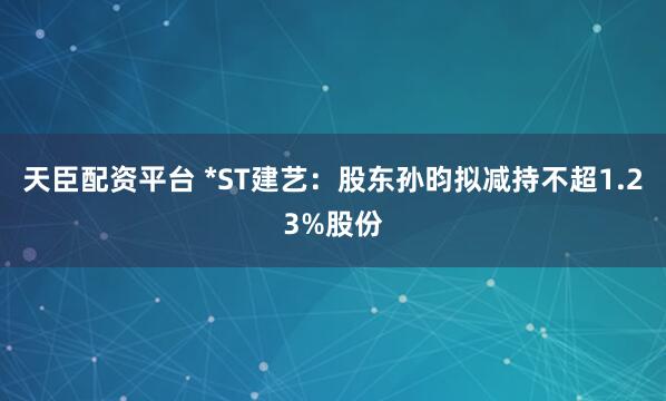 天臣配资平台 *ST建艺：股东孙昀拟减持不超1.23%股份