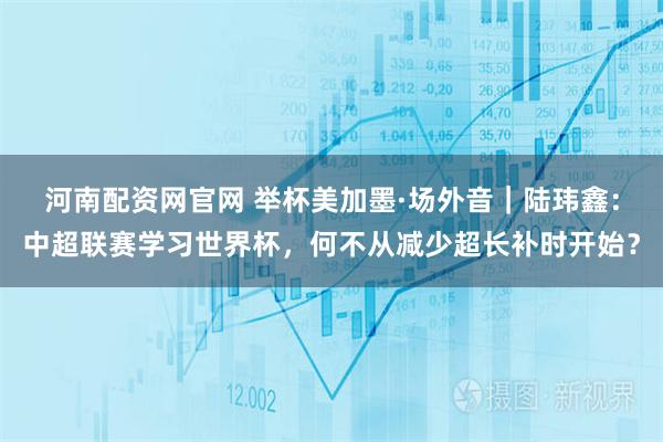 河南配资网官网 举杯美加墨·场外音|陆玮鑫:中超联赛学习世界杯,何不从减少超长补时开始?